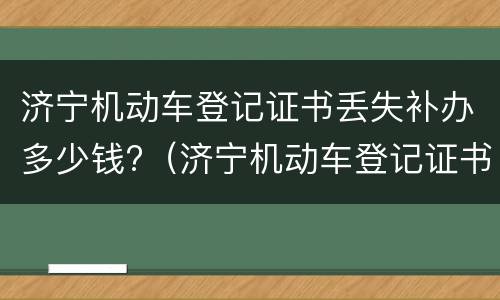 济宁机动车登记证书丢失补办多少钱?（济宁机动车登记证书丢失补办多少钱啊）