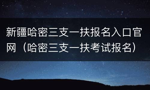 新疆哈密三支一扶报名入口官网（哈密三支一扶考试报名）