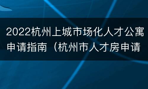 2022杭州上城市场化人才公寓申请指南（杭州市人才房申请条件2020）