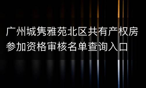 广州城隽雅苑北区共有产权房参加资格审核名单查询入口