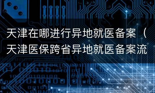 天津在哪进行异地就医备案（天津医保跨省异地就医备案流程）