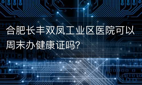 合肥长丰双凤工业区医院可以周末办健康证吗？
