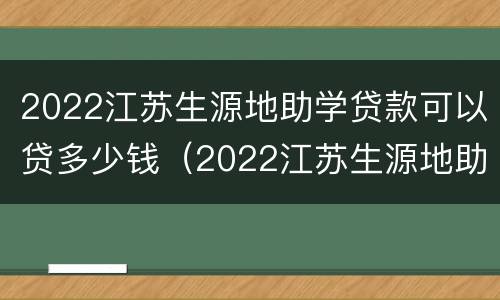 2022江苏生源地助学贷款可以贷多少钱（2022江苏生源地助学贷款可以贷多少钱一年）