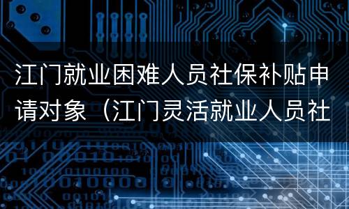 江门就业困难人员社保补贴申请对象（江门灵活就业人员社保补贴）