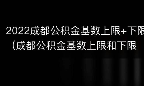 2022成都公积金基数上限+下限（成都公积金基数上限和下限 2021）