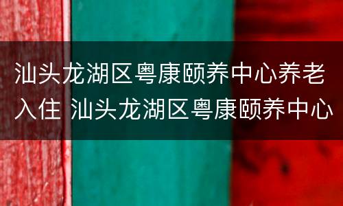 汕头龙湖区粤康颐养中心养老入住 汕头龙湖区粤康颐养中心养老入住条件