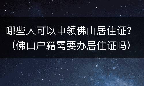 哪些人可以申领佛山居住证？（佛山户籍需要办居住证吗）