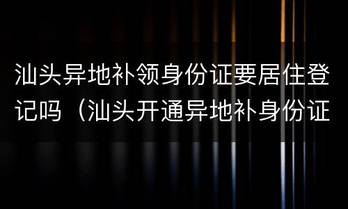 汕头异地补领身份证要居住登记吗（汕头开通异地补身份证）
