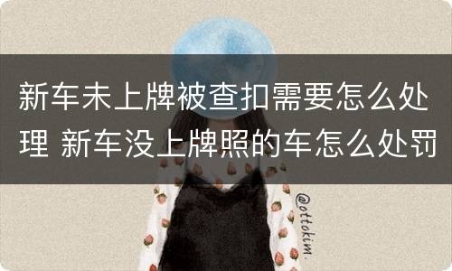 新车未上牌被查扣需要怎么处理 新车没上牌照的车怎么处罚