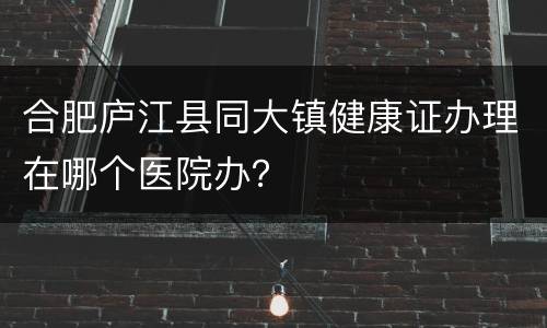 合肥庐江县同大镇健康证办理在哪个医院办？