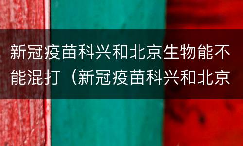 新冠疫苗科兴和北京生物能不能混打（新冠疫苗科兴和北京生物可以混打吗?）
