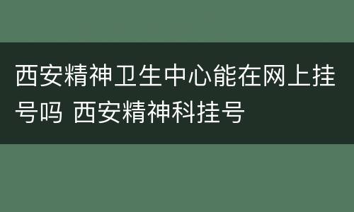 西安精神卫生中心能在网上挂号吗 西安精神科挂号