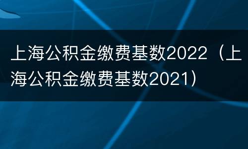 上海公积金缴费基数2022（上海公积金缴费基数2021）