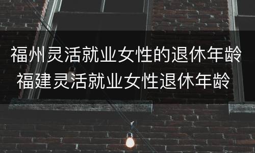 福州灵活就业女性的退休年龄 福建灵活就业女性退休年龄