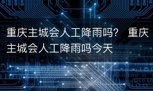 重庆主城会人工降雨吗？ 重庆主城会人工降雨吗今天