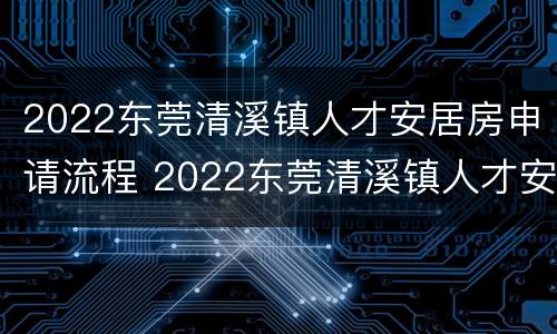 2022东莞清溪镇人才安居房申请流程 2022东莞清溪镇人才安居房申请流程视频