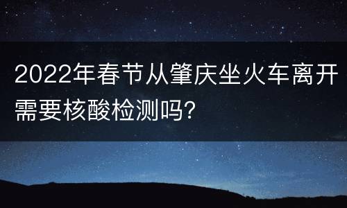 2022年春节从肇庆坐火车离开需要核酸检测吗？