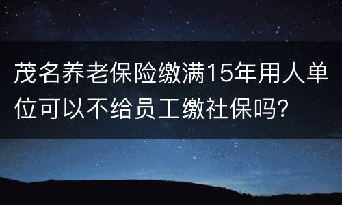 茂名养老保险缴满15年用人单位可以不给员工缴社保吗？