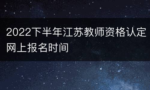 2022下半年江苏教师资格认定网上报名时间