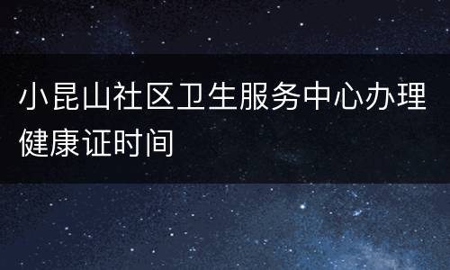 小昆山社区卫生服务中心办理健康证时间