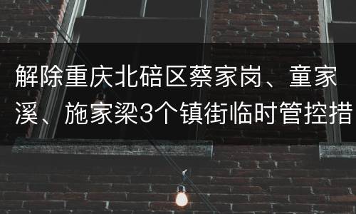 解除重庆北碚区蔡家岗、童家溪、施家梁3个镇街临时管控措施