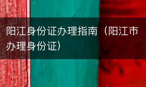 阳江身份证办理指南（阳江市办理身份证）