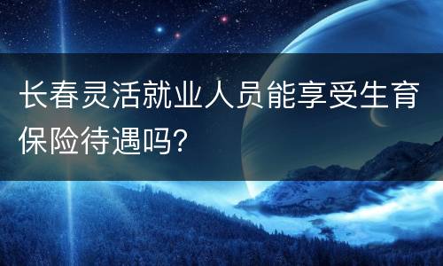 长春灵活就业人员能享受生育保险待遇吗？