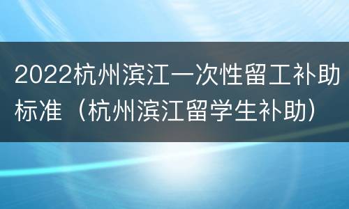 2022杭州滨江一次性留工补助标准（杭州滨江留学生补助）