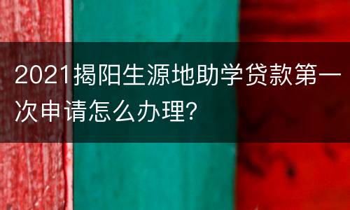 2021揭阳生源地助学贷款第一次申请怎么办理？