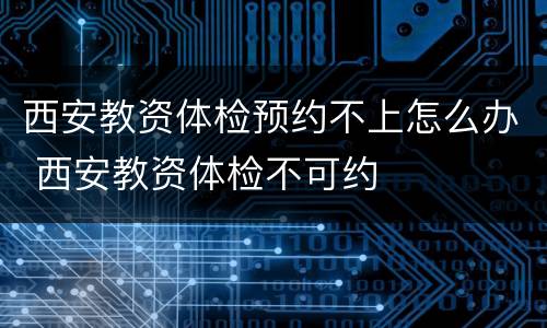 西安教资体检预约不上怎么办 西安教资体检不可约