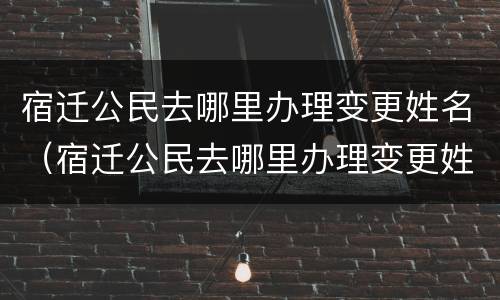 宿迁公民去哪里办理变更姓名（宿迁公民去哪里办理变更姓名申请）