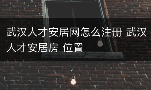武汉人才安居网怎么注册 武汉人才安居房 位置