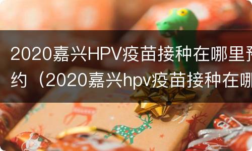 2020嘉兴HPV疫苗接种在哪里预约（2020嘉兴hpv疫苗接种在哪里预约）