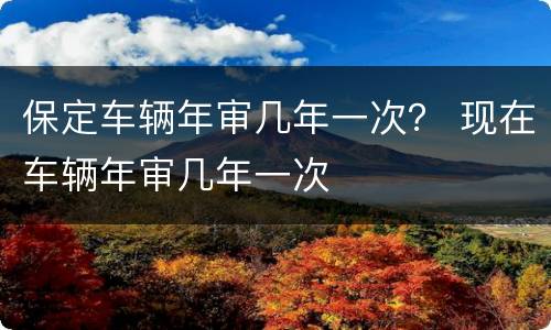保定车辆年审几年一次？ 现在车辆年审几年一次