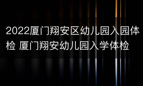 2022厦门翔安区幼儿园入园体检 厦门翔安幼儿园入学体检