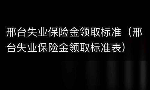 邢台失业保险金领取标准（邢台失业保险金领取标准表）
