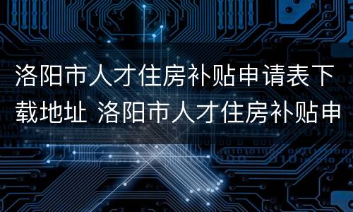 洛阳市人才住房补贴申请表下载地址 洛阳市人才住房补贴申请表下载地址填写