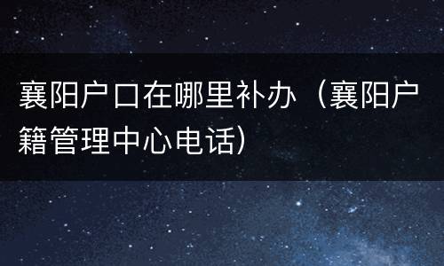 襄阳户口在哪里补办（襄阳户籍管理中心电话）