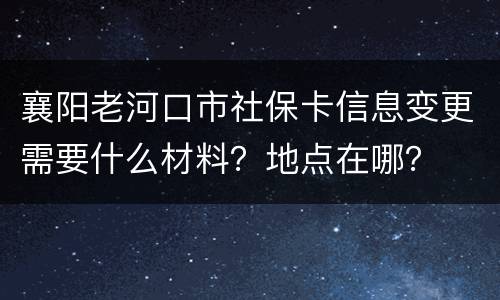 襄阳老河口市社保卡信息变更需要什么材料？地点在哪？