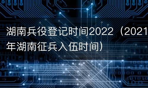 湖南兵役登记时间2022（2021年湖南征兵入伍时间）
