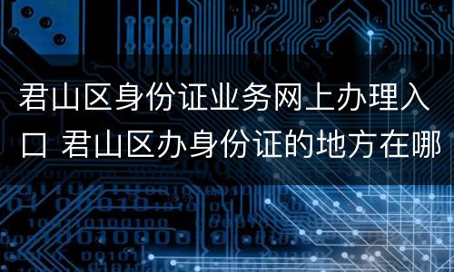 君山区身份证业务网上办理入口 君山区办身份证的地方在哪里
