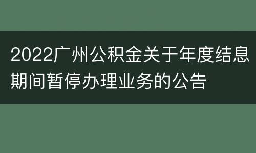 2022广州公积金关于年度结息期间暂停办理业务的公告