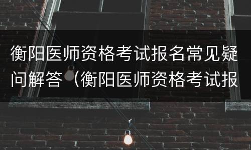 衡阳医师资格考试报名常见疑问解答（衡阳医师资格考试报名常见疑问解答题）