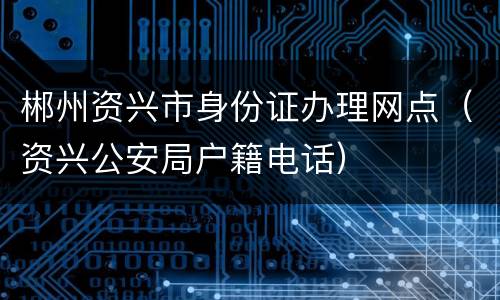 郴州资兴市身份证办理网点（资兴公安局户籍电话）