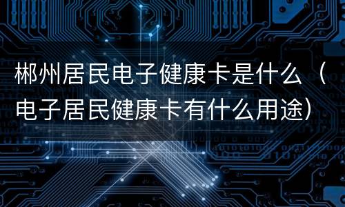 郴州居民电子健康卡是什么（电子居民健康卡有什么用途）