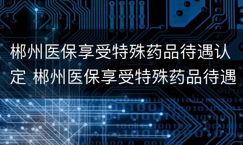 郴州医保享受特殊药品待遇认定 郴州医保享受特殊药品待遇认定表