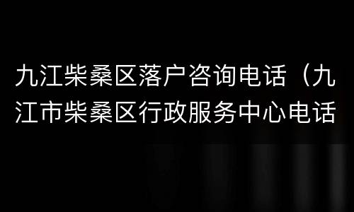 九江柴桑区落户咨询电话（九江市柴桑区行政服务中心电话）