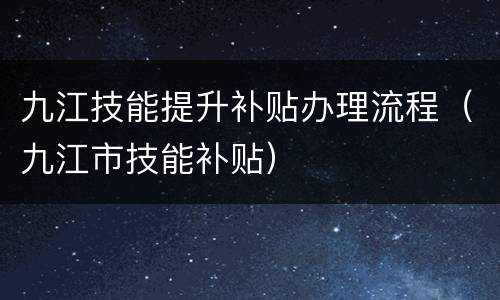 九江技能提升补贴办理流程（九江市技能补贴）