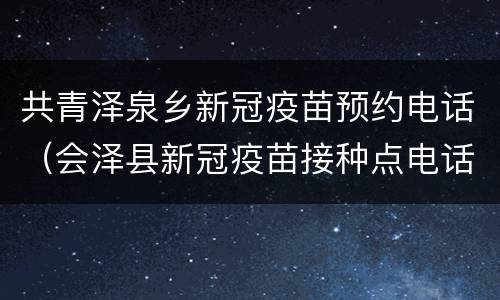 共青泽泉乡新冠疫苗预约电话（会泽县新冠疫苗接种点电话）