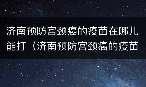 济南预防宫颈癌的疫苗在哪儿能打（济南预防宫颈癌的疫苗在哪儿能打到）